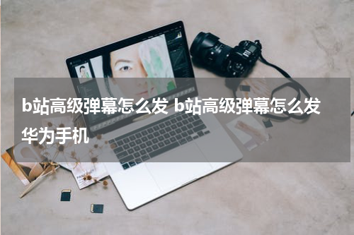 b站高级弹幕怎么发 b站高级弹幕怎么发华为手机