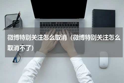 微博特别关注怎么取消（微博特别关注怎么取消不了）
