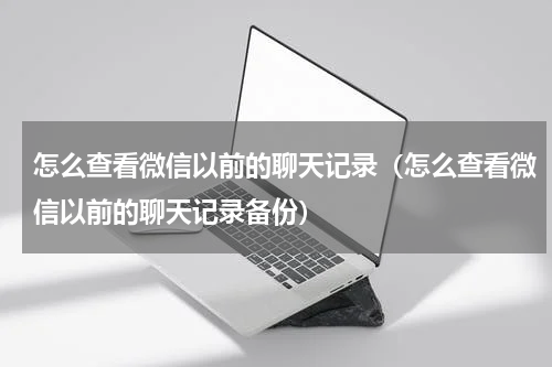 怎么查看微信以前的聊天记录（怎么查看微信以前的聊天记录备份）