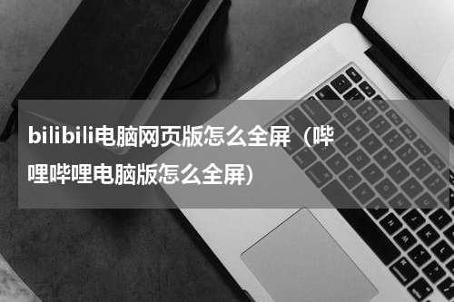 bilibili电脑网页版怎么全屏（哔哩哔哩电脑版怎么全屏）