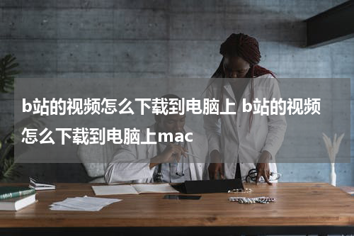 b站的视频怎么下载到电脑上 b站的视频怎么下载到电脑上mac