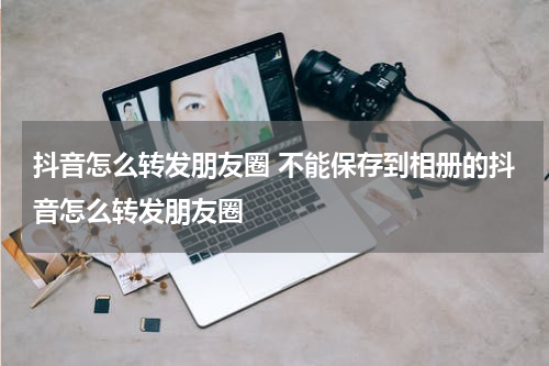 抖音怎么转发朋友圈 不能保存到相册的抖音怎么转发朋友圈