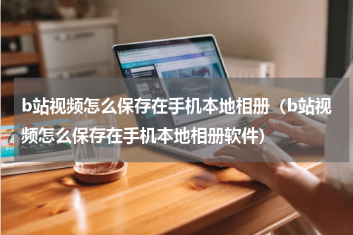 b站视频怎么保存在手机本地相册（b站视频怎么保存在手机本地相册软件）