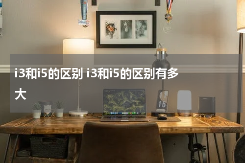 i3和i5的区别 i3和i5的区别有多大