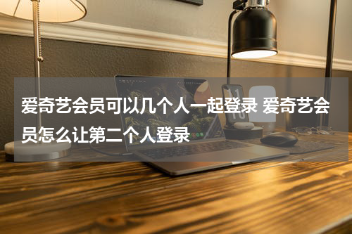 爱奇艺会员可以几个人一起登录 爱奇艺会员怎么让第二个人登录