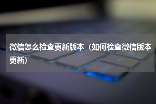 微信怎么检查更新版本（如何检查微信版本更新）