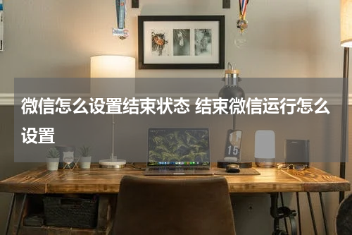 微信怎么设置结束状态 结束微信运行怎么设置