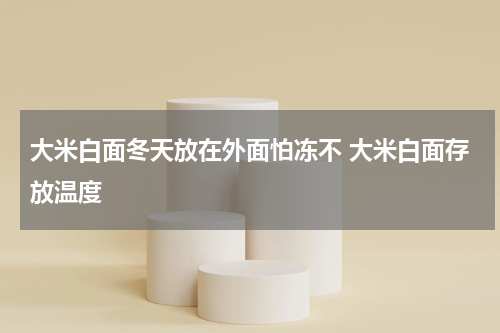大米白面冬天放在外面怕冻不 大米白面存放温度