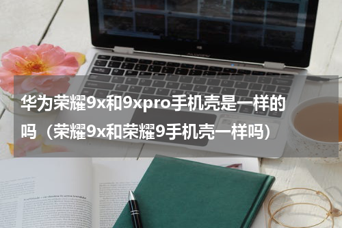 华为荣耀9x和9xpro手机壳是一样的吗（荣耀9x和荣耀9手机壳一样吗）