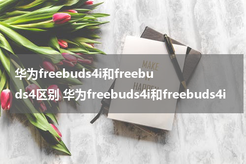 华为freebuds4i和freebuds4区别 华为freebuds4i和freebuds4i