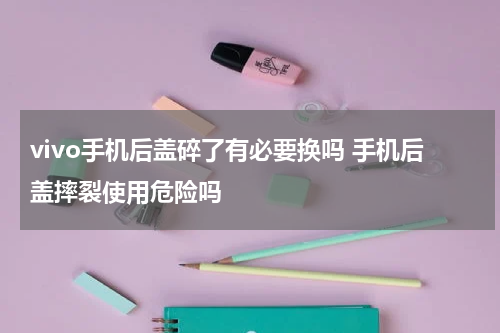 vivo手机后盖碎了有必要换吗 手机后盖摔裂使用危险吗