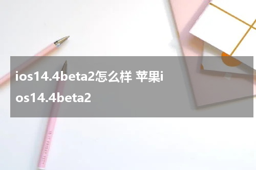 ios14.4beta2怎么样 苹果ios14.4beta2