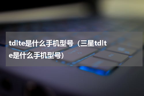 tdlte是什么手机型号（三星tdlte是什么手机型号）