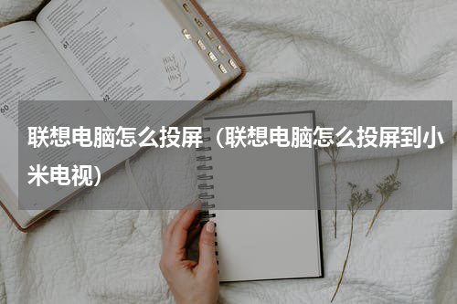 联想电脑怎么投屏（联想电脑怎么投屏到小米电视）