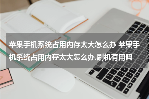 苹果手机系统占用内存太大怎么办 苹果手机系统占用内存太大怎么办,刷机有用吗