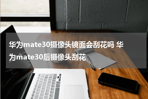 华为mate30摄像头镜面会刮花吗 华为mate30后摄像头刮花