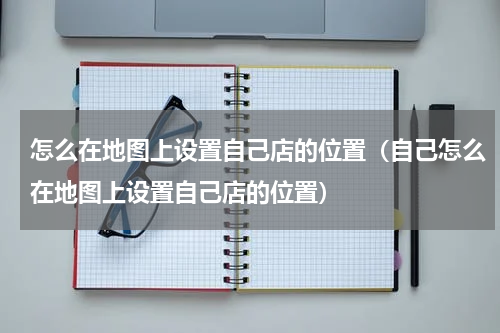 怎么在地图上设置自己店的位置（自己怎么在地图上设置自己店的位置）