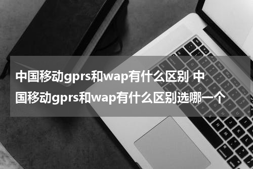 中国移动gprs和wap有什么区别 中国移动gprs和wap有什么区别选哪一个