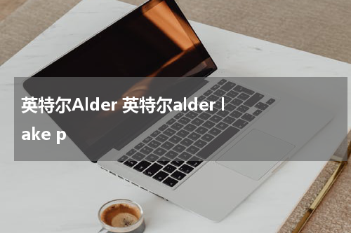 英特尔Alder 英特尔alder lake p