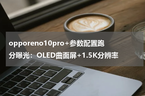 opporeno10pro+参数配置跑分曝光：OLED曲面屏+1.5K分辨率