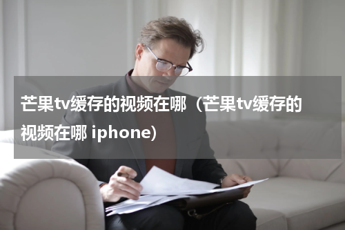芒果tv缓存的视频在哪（芒果tv缓存的视频在哪 iphone）