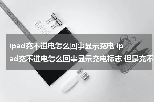 ipad充不进电怎么回事显示充电 ipad充不进电怎么回事显示充电标志 但是充不进去