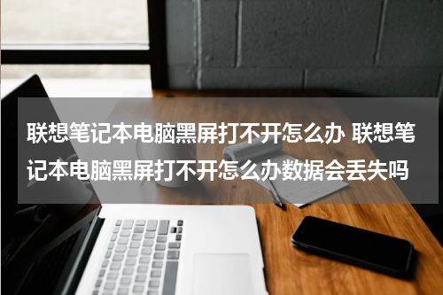 联想笔记本电脑黑屏打不开怎么办 联想笔记本电脑黑屏打不开怎么办数据会丢失吗