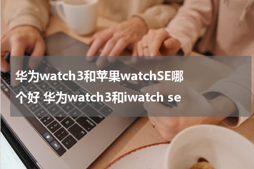 华为watch3和苹果watchSE哪个好 华为watch3和iwatch se