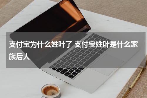 支付宝为什么姓叶了 支付宝姓叶是什么家族后人