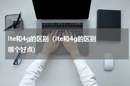 lte和4g的区别（lte和4g的区别哪个好点）