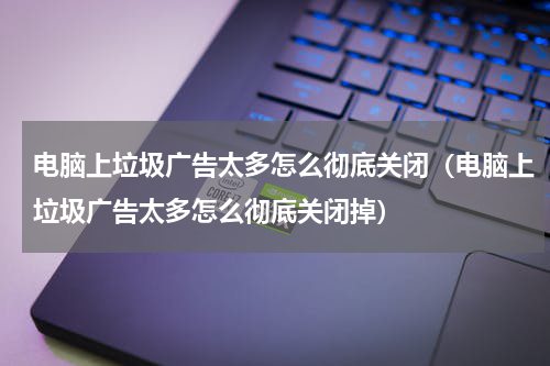 电脑上垃圾广告太多怎么彻底关闭（电脑上垃圾广告太多怎么彻底关闭掉）