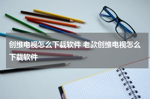 创维电视怎么下载软件 老款创维电视怎么下载软件