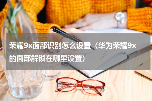 荣耀9x面部识别怎么设置（华为荣耀9x的面部解锁在哪里设置）