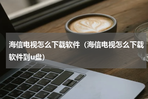海信电视怎么下载软件（海信电视怎么下载软件到u盘）