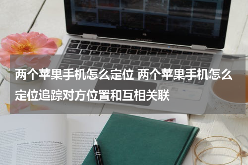 两个苹果手机怎么定位 两个苹果手机怎么定位追踪对方位置和互相关联