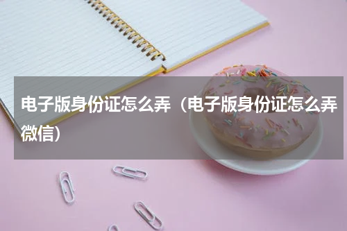 电子版身份证怎么弄（电子版身份证怎么弄微信）