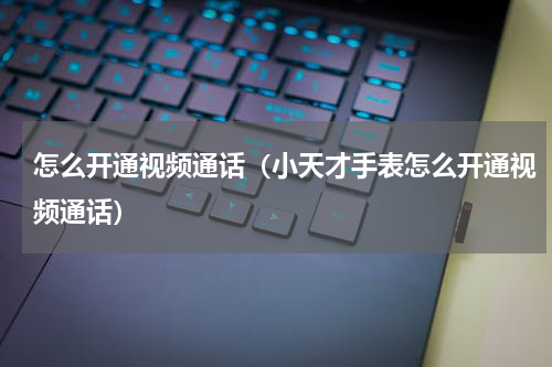 怎么开通视频通话（小天才手表怎么开通视频通话）