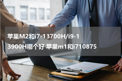 苹果M2和i7-13700H/i9-13900H哪个好 苹果m1和i710875