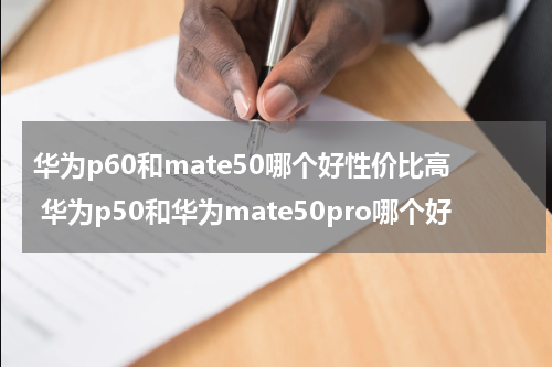 华为p60和mate50哪个好性价比高 华为p50和华为mate50pro哪个好