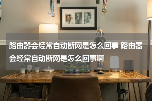 路由器会经常自动断网是怎么回事 路由器会经常自动断网是怎么回事啊