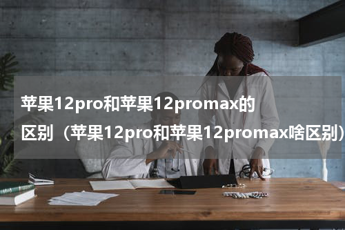 苹果12pro和苹果12promax的区别（苹果12pro和苹果12promax啥区别）