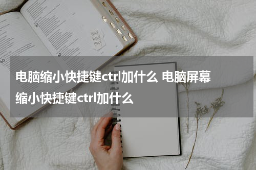 电脑缩小快捷键ctrl加什么 电脑屏幕缩小快捷键ctrl加什么