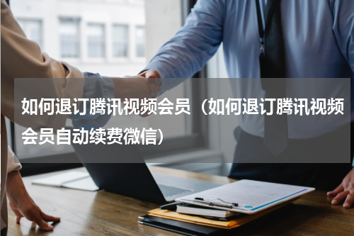 如何退订腾讯视频会员（如何退订腾讯视频会员自动续费微信）