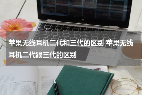 苹果无线耳机二代和三代的区别 苹果无线耳机二代跟三代的区别