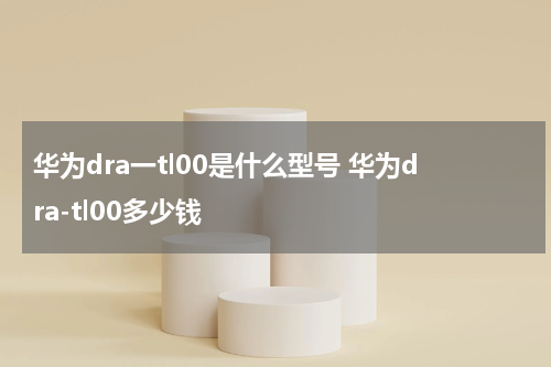 华为dra一tl00是什么型号 华为dra-tl00多少钱