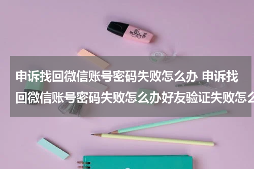 申诉找回微信账号密码失败怎么办 申诉找回微信账号密码失败怎么办好友验证失败怎么办