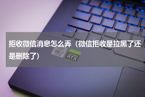 拒收微信消息怎么弄（微信拒收是拉黑了还是删除了）