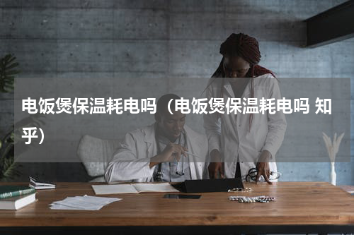 电饭煲保温耗电吗（电饭煲保温耗电吗 知乎）