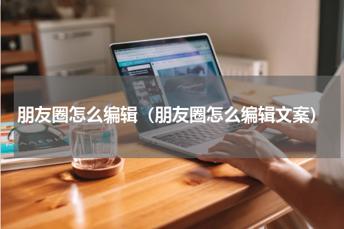 朋友圈怎么编辑（朋友圈怎么编辑文案）