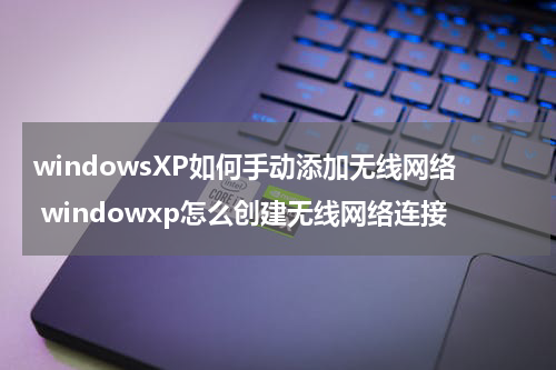 windowsXP如何手动添加无线网络 windowxp怎么创建无线网络连接
